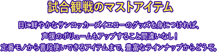 試合観戦のマストアイテム 目に鮮やかなサンロッカーズイエローのグッズを身につければ、声援のボリュームもアップすること間違いなし！定番モノから普段使いできるアイテムまで、豊富なラインナップからどうぞ。